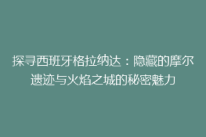探寻西班牙格拉纳达：隐藏的摩尔遗迹与火焰之城的秘密魅力