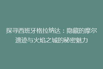 探寻西班牙格拉纳达:隐藏的摩尔遗迹与火焰之城的秘密魅力