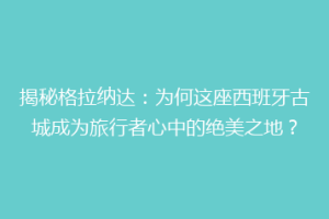 揭秘格拉纳达：为何这座西班牙古城成为旅行者心中的绝美之地？