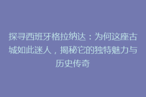 探寻西班牙格拉纳达：为何这座古城如此迷人，揭秘它的独特魅力与历史传奇