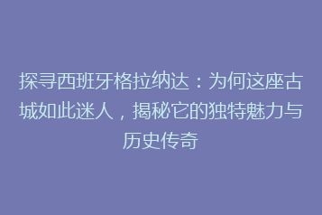 探寻西班牙格拉纳达:为何这座古城如此迷人,揭秘它的独特魅力与历史传奇