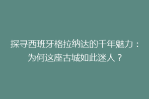 探寻西班牙格拉纳达的千年魅力：为何这座古城如此迷人？