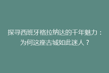 探寻西班牙格拉纳达的千年魅力:为何这座古城如此迷人?