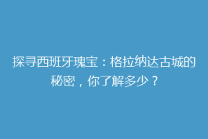 探寻西班牙瑰宝：格拉纳达古城的秘密，你了解多少？