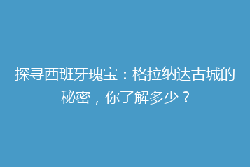探寻西班牙瑰宝：格拉纳达古城的秘密，你了解多少？