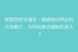 探索西班牙瑰宝：揭秘格拉纳达的古老魅力，为何这座古城如此迷人？
