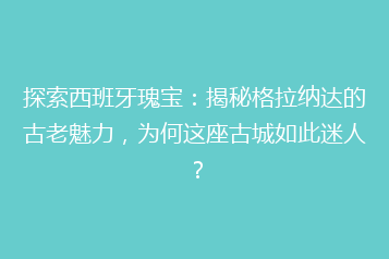 探索西班牙瑰宝:揭秘格拉纳达的古老魅力,为何这座古城如此迷人?