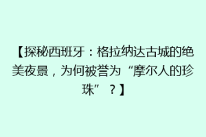 【探秘西班牙：格拉纳达古城的绝美夜景，为何被誉为“摩尔人的珍珠”？】