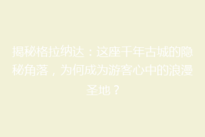 揭秘格拉纳达：这座千年古城的隐秘角落，为何成为游客心中的浪漫圣地？