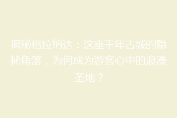 揭秘格拉纳达:这座千年古城的隐秘角落,为何成为游客心中的浪漫圣地?