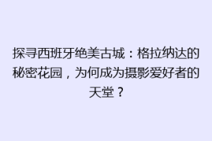 探寻西班牙绝美古城：格拉纳达的秘密花园，为何成为摄影爱好者的天堂？