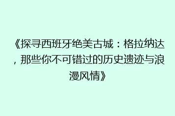 《探寻西班牙绝美古城:格拉纳达,那些你不可错过的历史遗迹与浪漫风情》