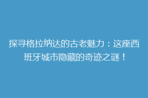 探寻格拉纳达的古老魅力：这座西班牙城市隐藏的奇迹之谜！