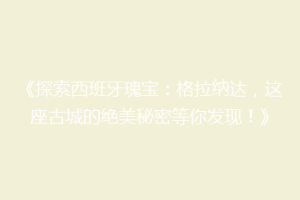《探索西班牙瑰宝：格拉纳达，这座古城的绝美秘密等你发现！》