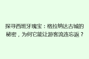 探寻西班牙瑰宝：格拉纳达古城的秘密，为何它能让游客流连忘返？