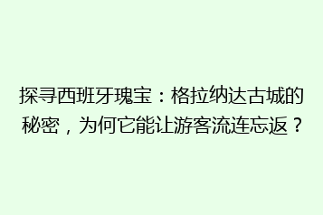 探寻西班牙瑰宝:格拉纳达古城的秘密,为何它能让游客流连忘返?