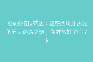 《探索格拉纳达：这座西班牙古城的五大必游之谜，你准备好了吗？》