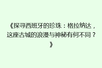 《探寻西班牙的珍珠:格拉纳达,这座古城的浪漫与神秘有何不同?》