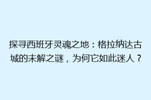 探寻西班牙灵魂之地：格拉纳达古城的未解之谜，为何它如此迷人？