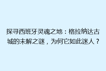探寻西班牙灵魂之地:格拉纳达古城的未解之谜,为何它如此迷人?
