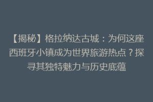 【揭秘】格拉纳达古城：为何这座西班牙小镇成为世界旅游热点？探寻其独特魅力与历史底蕴