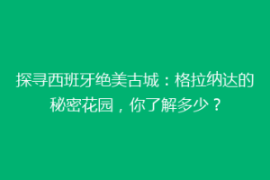 探寻西班牙绝美古城：格拉纳达的秘密花园，你了解多少？