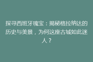 探寻西班牙瑰宝：揭秘格拉纳达的历史与美景，为何这座古城如此迷人？