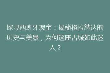 探寻西班牙瑰宝:揭秘格拉纳达的历史与美景,为何这座古城如此迷人?