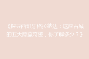 《探寻西班牙格拉纳达：这座古城的五大隐藏奇迹，你了解多少？》