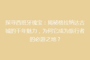 探寻西班牙瑰宝：揭秘格拉纳达古城的千年魅力，为何它成为旅行者的必游之地？