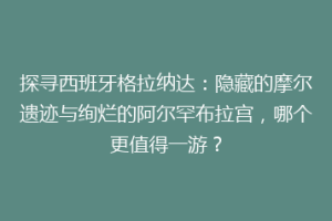 探寻西班牙格拉纳达：隐藏的摩尔遗迹与绚烂的阿尔罕布拉宫，哪个更值得一游？