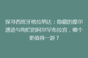 探寻西班牙格拉纳达:隐藏的摩尔遗迹与绚烂的阿尔罕布拉宫,哪个更值得一游?