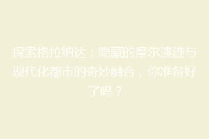 探索格拉纳达：隐藏的摩尔遗迹与现代化都市的奇妙融合，你准备好了吗？