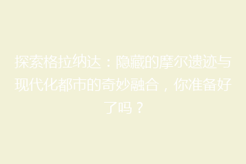 探索格拉纳达:隐藏的摩尔遗迹与现代化都市的奇妙融合,你准备好了吗?