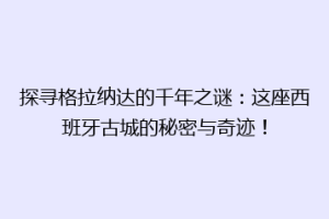 探寻格拉纳达的千年之谜：这座西班牙古城的秘密与奇迹！