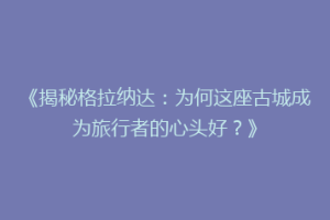 《揭秘格拉纳达：为何这座古城成为旅行者的心头好？》