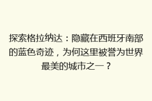 探索格拉纳达：隐藏在西班牙南部的蓝色奇迹，为何这里被誉为世界最美的城市之一？