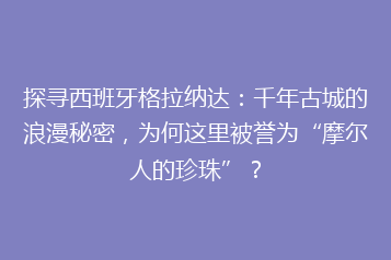 探寻西班牙格拉纳达：千年古城的浪漫秘密，为何这里被誉为“摩尔人的珍珠”？