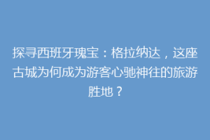 探寻西班牙瑰宝：格拉纳达，这座古城为何成为游客心驰神往的旅游胜地？