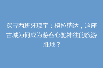 探寻西班牙瑰宝:格拉纳达,这座古城为何成为游客心驰神往的旅游胜地?