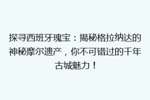 探寻西班牙瑰宝：揭秘格拉纳达的神秘摩尔遗产，你不可错过的千年古城魅力！