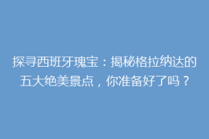 探寻西班牙瑰宝：揭秘格拉纳达的五大绝美景点，你准备好了吗？