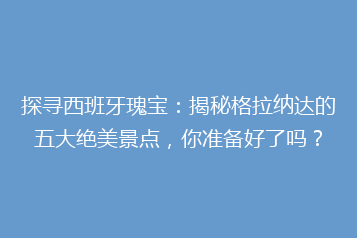 探寻西班牙瑰宝:揭秘格拉纳达的五大绝美景点,你准备好了吗?
