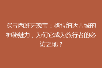 探寻西班牙瑰宝:格拉纳达古城的神秘魅力,为何它成为旅行者的必访之地?