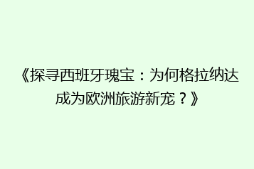《探寻西班牙瑰宝：为何格拉纳达成为欧洲旅游新宠？》
