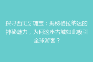 探寻西班牙瑰宝：揭秘格拉纳达的神秘魅力，为何这座古城如此吸引全球游客？