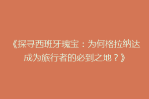 《探寻西班牙瑰宝：为何格拉纳达成为旅行者的必到之地？》