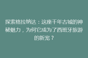 探索格拉纳达：这座千年古城的神秘魅力，为何它成为了西班牙旅游的新宠？