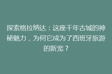 探索格拉纳达:这座千年古城的神秘魅力,为何它成为了西班牙旅游的新宠?