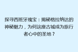 探寻西班牙瑰宝：揭秘格拉纳达的神秘魅力，为何这座古城成为旅行者心中的圣地？